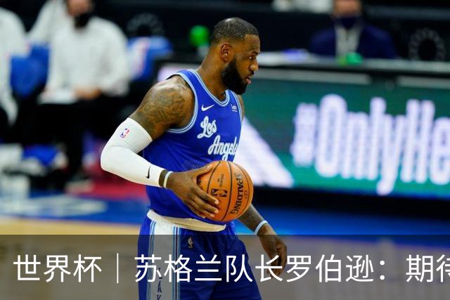 世界杯｜苏格兰队长罗伯逊：期待对阵摩洛哥至少拿1分
