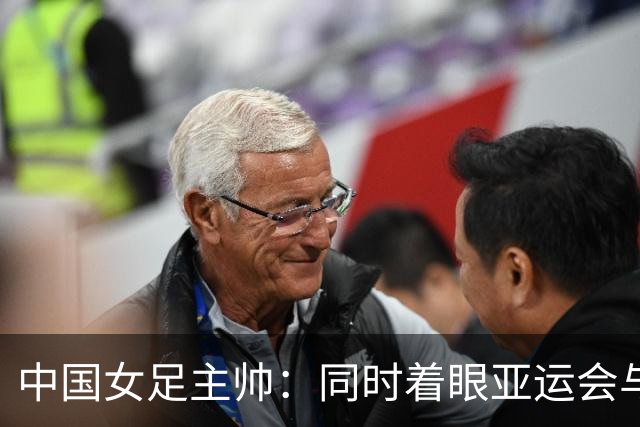 中国女足主帅：同时着眼亚运会与世界杯备赛