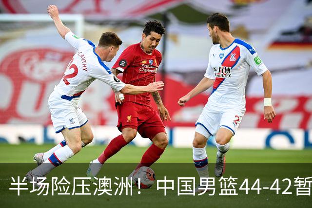 半场险压澳洲！中国男篮44-42暂时领先，王俊杰7分4板2助撑起锋线