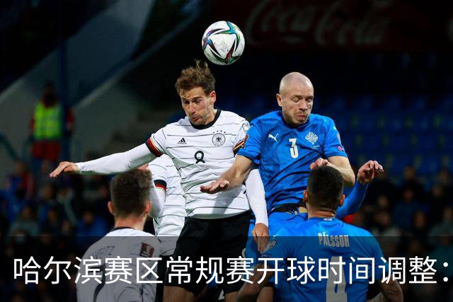 哈尔滨赛区常规赛开球时间调整：19:40，提升赛事体验！