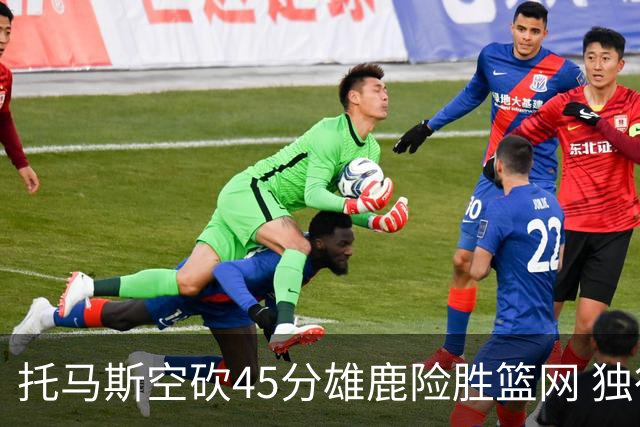 托马斯空砍45分雄鹿险胜篮网 独行侠力克魔术