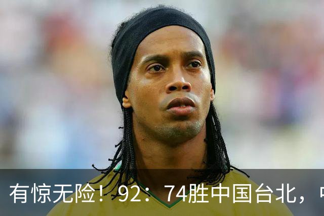 有惊无险！92：74胜中国台北，中国男篮晋级世预赛第二阶段