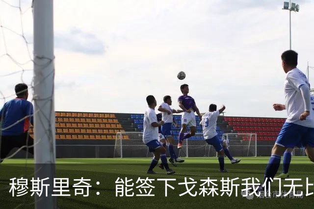 穆斯里奇：能签下戈森斯我们无比欣喜，他是能带动全队进步的球员