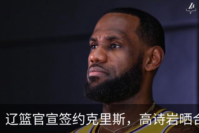 辽篮官宣签约克里斯，高诗岩晒合照送祝福，鲁媒透露山东为啥放弃