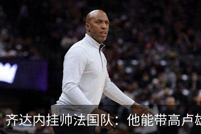 齐达内挂帅法国队：他能带高卢雄鸡重回巅峰吗？八个理由告诉你答案