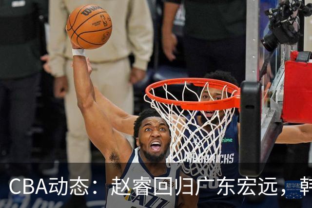 CBA动态：赵睿回归广东宏远，韩德君再创佳绩，广东对北京外援发起报价