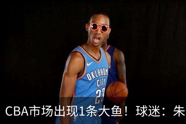 CBA市场出现1条大鱼！球迷：朱芳雨快下手
