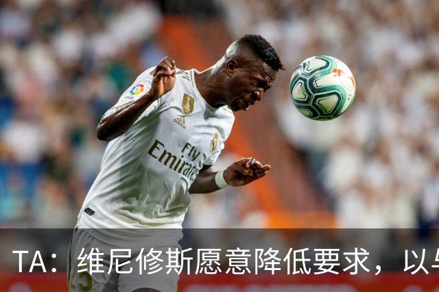 TA：维尼修斯愿意降低要求，以与皇马续约